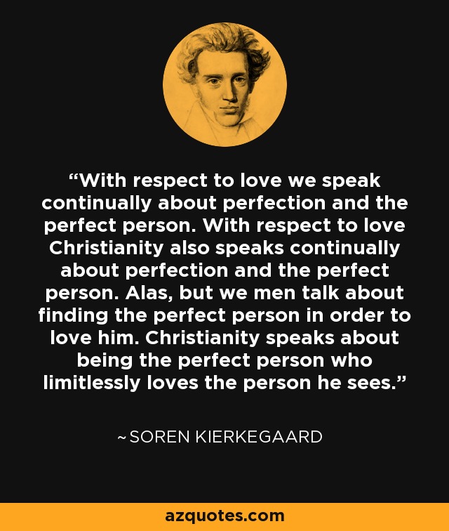 With respect to love we speak continually about perfection and the perfect person. With respect to love Christianity also speaks continually about perfection and the perfect person. Alas, but we men talk about finding the perfect person in order to love him. Christianity speaks about being the perfect person who limitlessly loves the person he sees. - Soren Kierkegaard