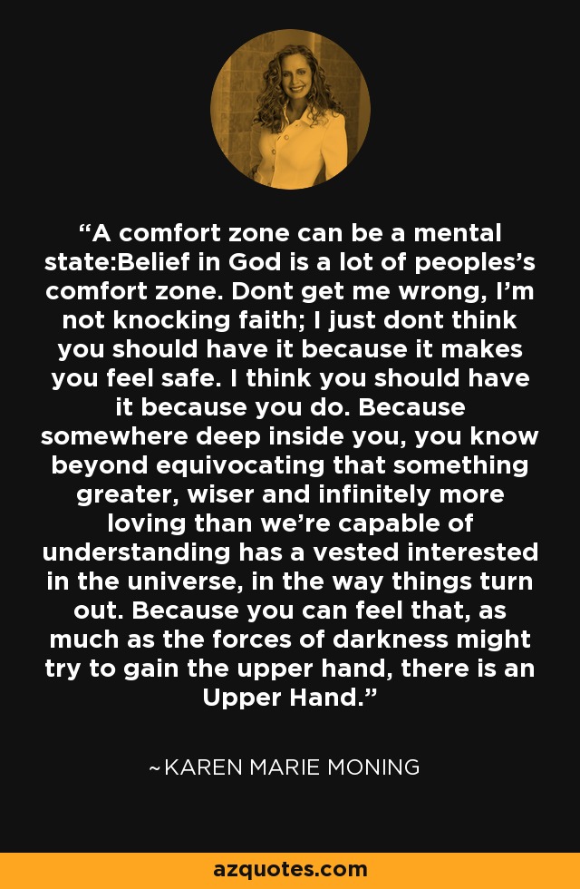 A comfort zone can be a mental state:Belief in God is a lot of peoples's comfort zone. Dont get me wrong, I'm not knocking faith; I just dont think you should have it because it makes you feel safe. I think you should have it because you do. Because somewhere deep inside you, you know beyond equivocating that something greater, wiser and infinitely more loving than we're capable of understanding has a vested interested in the universe, in the way things turn out. Because you can feel that, as much as the forces of darkness might try to gain the upper hand, there is an Upper Hand. - Karen Marie Moning