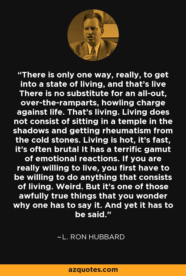 There is only one way, really, to get into a state of living, and that's live There is no substitute for an all-out, over-the-ramparts, howling charge against life. That's living. Living does not consist of sitting in a temple in the shadows and getting rheumatism from the cold stones. Living is hot, it's fast, it's often brutal It has a terrific gamut of emotional reactions. If you are really willing to live, you first have to be willing to do anything that consists of living. Weird. But it's one of those awfully true things that you wonder why one has to say it. And yet it has to be said. - L. Ron Hubbard