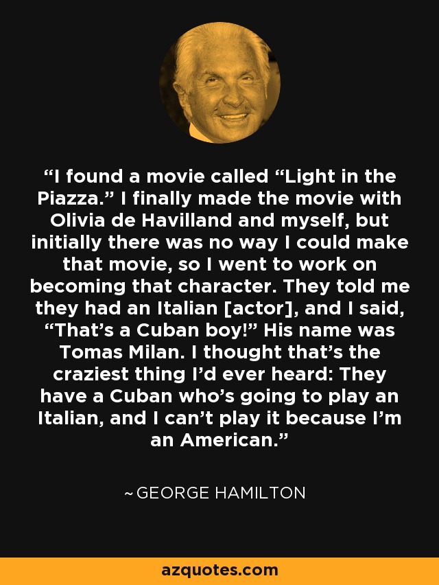 I found a movie called “Light in the Piazza.” I finally made the movie with Olivia de Havilland and myself, but initially there was no way I could make that movie, so I went to work on becoming that character. They told me they had an Italian [actor], and I said, “That’s a Cuban boy!” His name was Tomas Milan. I thought that’s the craziest thing I’d ever heard: They have a Cuban who’s going to play an Italian, and I can’t play it because I’m an American. - George Hamilton