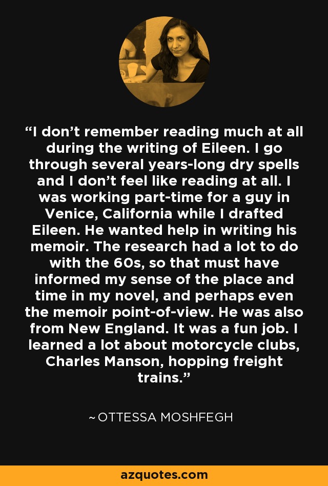 I don't remember reading much at all during the writing of Eileen. I go through several years-long dry spells and I don't feel like reading at all. I was working part-time for a guy in Venice, California while I drafted Eileen. He wanted help in writing his memoir. The research had a lot to do with the 60s, so that must have informed my sense of the place and time in my novel, and perhaps even the memoir point-of-view. He was also from New England. It was a fun job. I learned a lot about motorcycle clubs, Charles Manson, hopping freight trains. - Ottessa Moshfegh