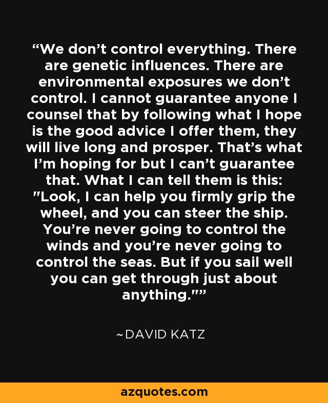 We don't control everything. There are genetic influences. There are environmental exposures we don't control. I cannot guarantee anyone I counsel that by following what I hope is the good advice I offer them, they will live long and prosper. That's what I'm hoping for but I can't guarantee that. What I can tell them is this: 