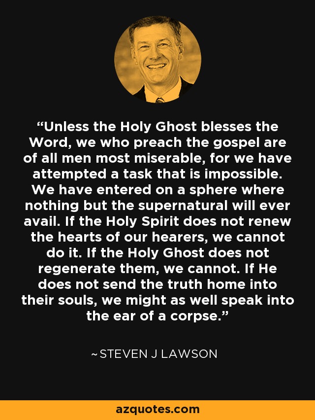 Unless the Holy Ghost blesses the Word, we who preach the gospel are of all men most miserable, for we have attempted a task that is impossible. We have entered on a sphere where nothing but the supernatural will ever avail. If the Holy Spirit does not renew the hearts of our hearers, we cannot do it. If the Holy Ghost does not regenerate them, we cannot. If He does not send the truth home into their souls, we might as well speak into the ear of a corpse. - Steven J Lawson