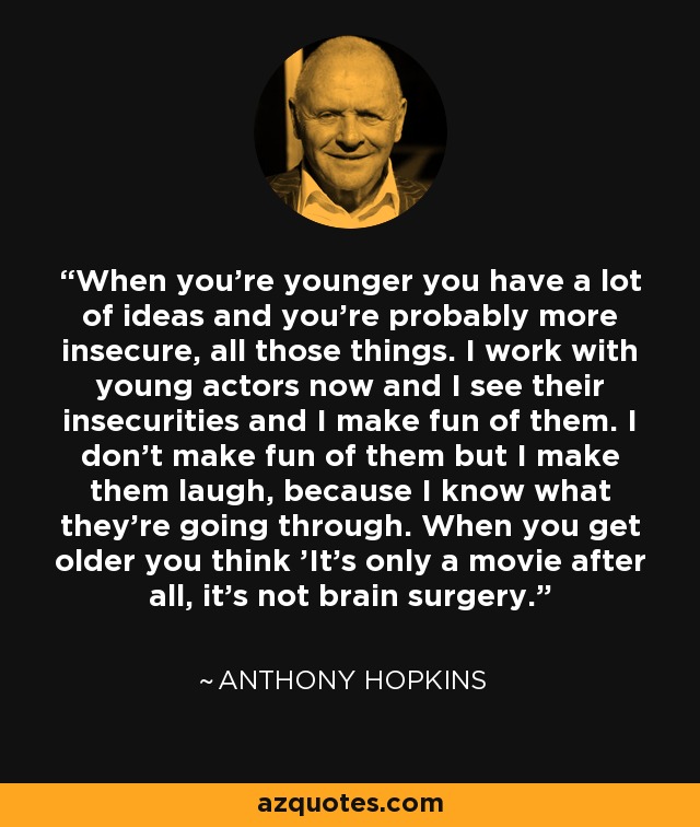 When you're younger you have a lot of ideas and you're probably more insecure, all those things. I work with young actors now and I see their insecurities and I make fun of them. I don't make fun of them but I make them laugh, because I know what they're going through. When you get older you think 'It's only a movie after all, it's not brain surgery.' - Anthony Hopkins