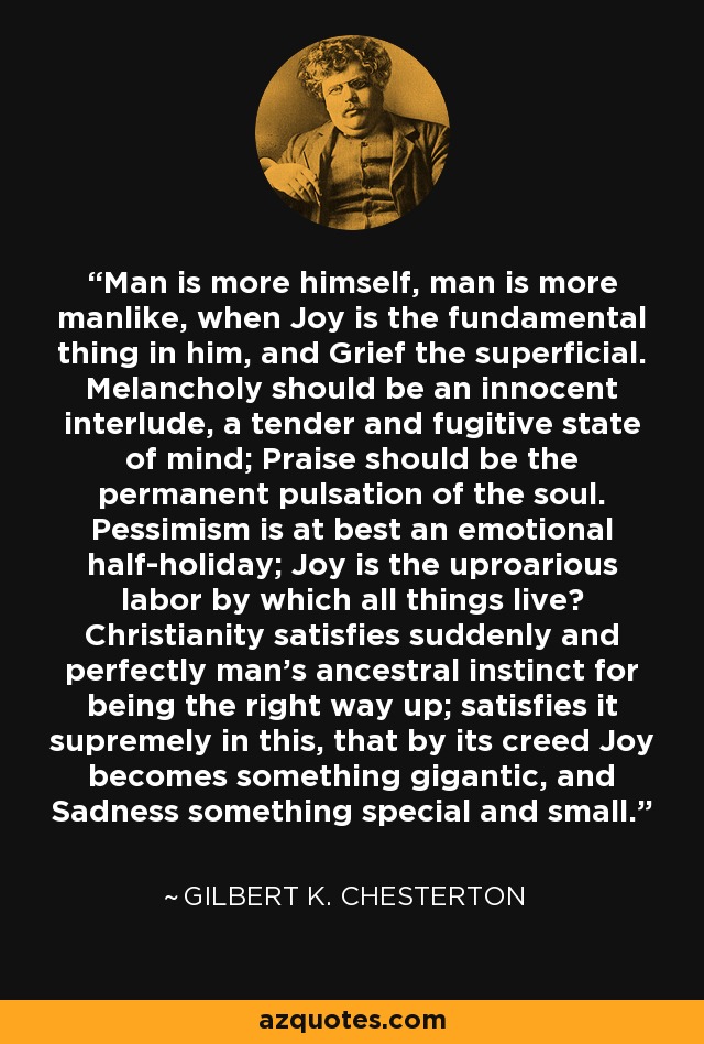 Man is more himself, man is more manlike, when Joy is the fundamental thing in him, and Grief the superficial. Melancholy should be an innocent interlude, a tender and fugitive state of mind; Praise should be the permanent pulsation of the soul. Pessimism is at best an emotional half-holiday; Joy is the uproarious labor by which all things live? Christianity satisfies suddenly and perfectly man's ancestral instinct for being the right way up; satisfies it supremely in this, that by its creed Joy becomes something gigantic, and Sadness something special and small. - Gilbert K. Chesterton