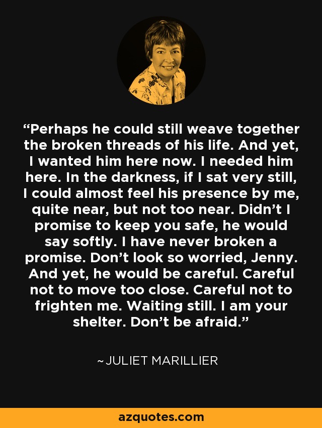 Perhaps he could still weave together the broken threads of his life. And yet, I wanted him here now. I needed him here. In the darkness, if I sat very still, I could almost feel his presence by me, quite near, but not too near. Didn't I promise to keep you safe, he would say softly. I have never broken a promise. Don't look so worried, Jenny. And yet, he would be careful. Careful not to move too close. Careful not to frighten me. Waiting still. I am your shelter. Don't be afraid. - Juliet Marillier