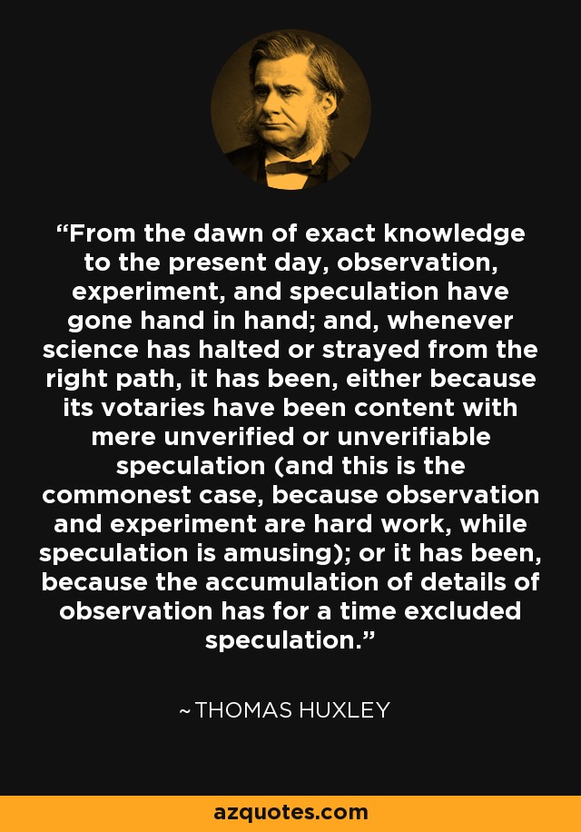 From the dawn of exact knowledge to the present day, observation, experiment, and speculation have gone hand in hand; and, whenever science has halted or strayed from the right path, it has been, either because its votaries have been content with mere unverified or unverifiable speculation (and this is the commonest case, because observation and experiment are hard work, while speculation is amusing); or it has been, because the accumulation of details of observation has for a time excluded speculation. - Thomas Huxley