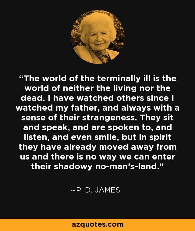 The world of the terminally ill is the world of neither the living nor the dead. I have watched others since I watched my father, and always with a sense of their strangeness. They sit and speak, and are spoken to, and listen, and even smile, but in spirit they have already moved away from us and there is no way we can enter their shadowy no-man’s-land. - P. D. James