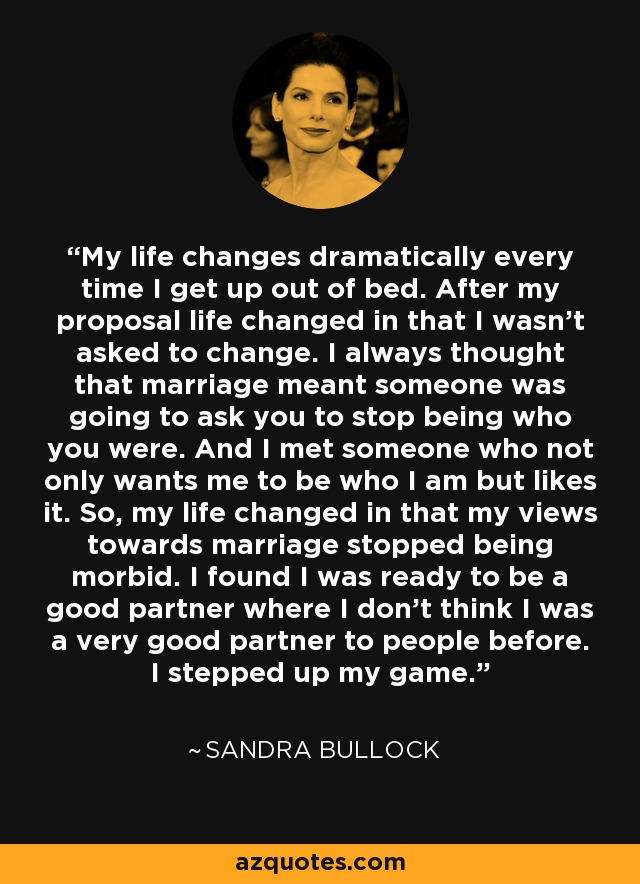 My life changes dramatically every time I get up out of bed. After my proposal life changed in that I wasn't asked to change. I always thought that marriage meant someone was going to ask you to stop being who you were. And I met someone who not only wants me to be who I am but likes it. So, my life changed in that my views towards marriage stopped being morbid. I found I was ready to be a good partner where I don't think I was a very good partner to people before. I stepped up my game. - Sandra Bullock