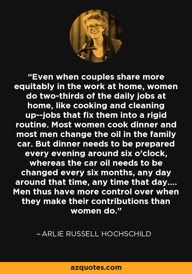 Even when couples share more equitably in the work at home, women do two-thirds of the daily jobs at home, like cooking and cleaning up--jobs that fix them into a rigid routine. Most women cook dinner and most men change the oil in the family car. But dinner needs to be prepared every evening around six o'clock, whereas the car oil needs to be changed every six months, any day around that time, any time that day.... Men thus have more control over when they make their contributions than women do. - Arlie Russell Hochschild