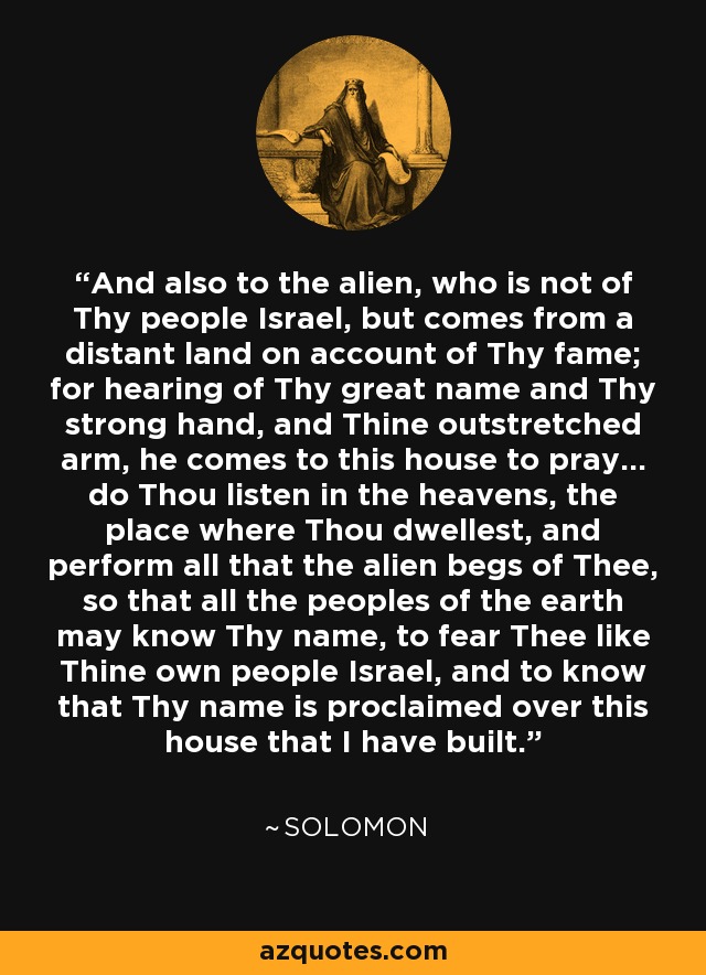 And also to the alien, who is not of Thy people Israel, but comes from a distant land on account of Thy fame; for hearing of Thy great name and Thy strong hand, and Thine outstretched arm, he comes to this house to pray... do Thou listen in the heavens, the place where Thou dwellest, and perform all that the alien begs of Thee, so that all the peoples of the earth may know Thy name, to fear Thee like Thine own people Israel, and to know that Thy name is proclaimed over this house that I have built. - Solomon