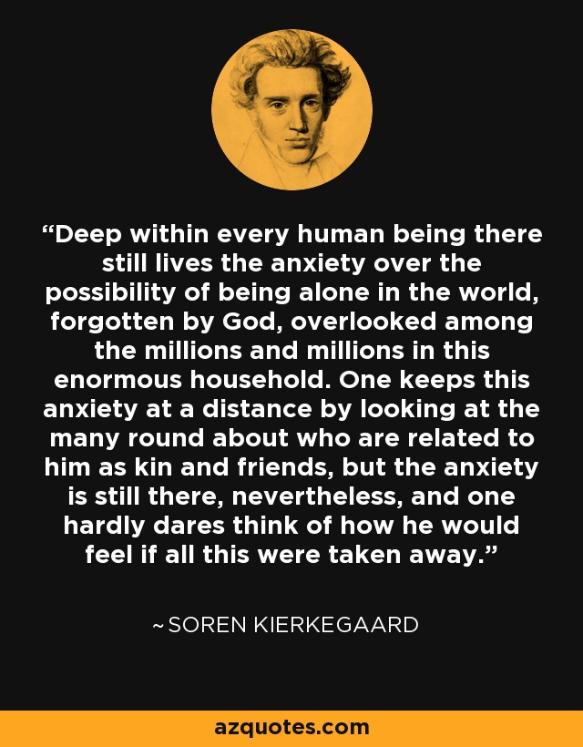 Deep within every human being there still lives the anxiety over the possibility of being alone in the world, forgotten by God, overlooked among the millions and millions in this enormous household. One keeps this anxiety at a distance by looking at the many round about who are related to him as kin and friends, but the anxiety is still there, nevertheless, and one hardly dares think of how he would feel if all this were taken away. - Soren Kierkegaard