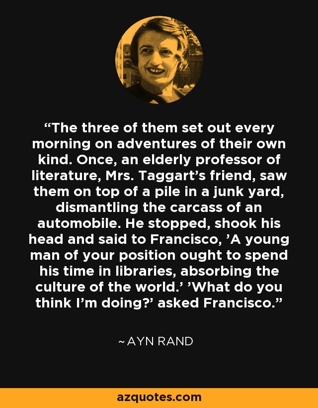 The three of them set out every morning on adventures of their own kind. Once, an elderly professor of literature, Mrs. Taggart's friend, saw them on top of a pile in a junk yard, dismantling the carcass of an automobile. He stopped, shook his head and said to Francisco, 'A young man of your position ought to spend his time in libraries, absorbing the culture of the world.' 'What do you think I'm doing?' asked Francisco. - Ayn Rand