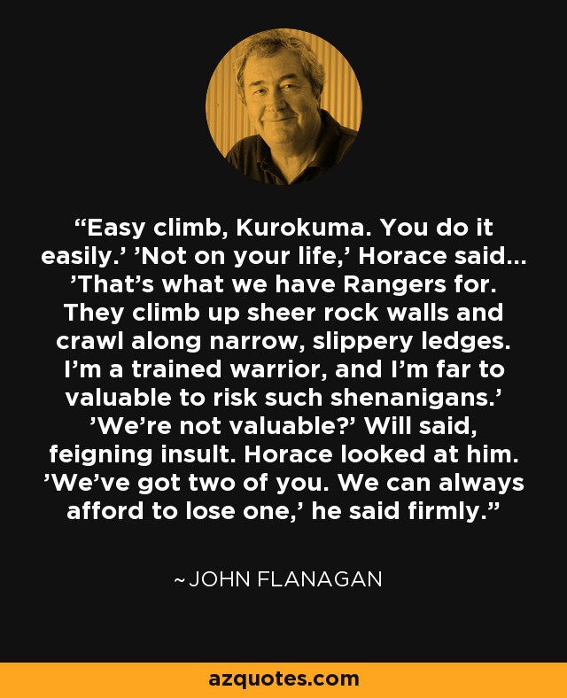 Easy climb, Kurokuma. You do it easily.' 'Not on your life,' Horace said... 'That's what we have Rangers for. They climb up sheer rock walls and crawl along narrow, slippery ledges. I'm a trained warrior, and I'm far to valuable to risk such shenanigans.' 'We're not valuable?' Will said, feigning insult. Horace looked at him. 'We've got two of you. We can always afford to lose one,' he said firmly. - John Flanagan