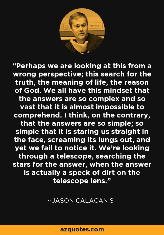 Perhaps we are looking at this from a wrong perspective; this search for the truth, the meaning of life, the reason of God. We all have this mindset that the answers are so complex and so vast that it is almost impossible to comprehend. I think, on the contrary, that the answers are so simple; so simple that it is staring us straight in the face, screaming its lungs out, and yet we fail to notice it. We're looking through a telescope, searching the stars for the answer, when the answer is actually a speck of dirt on the telescope lens. - Jason Calacanis