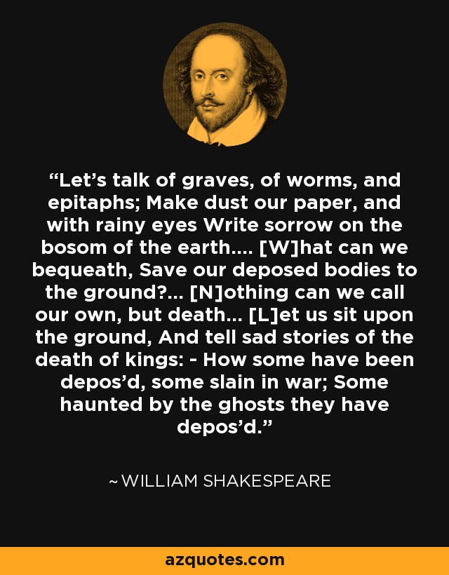 Let's talk of graves, of worms, and epitaphs; Make dust our paper, and with rainy eyes Write sorrow on the bosom of the earth.... [W]hat can we bequeath, Save our deposed bodies to the ground?... [N]othing can we call our own, but death... [L]et us sit upon the ground, And tell sad stories of the death of kings: - How some have been depos'd, some slain in war; Some haunted by the ghosts they have depos'd. - William Shakespeare