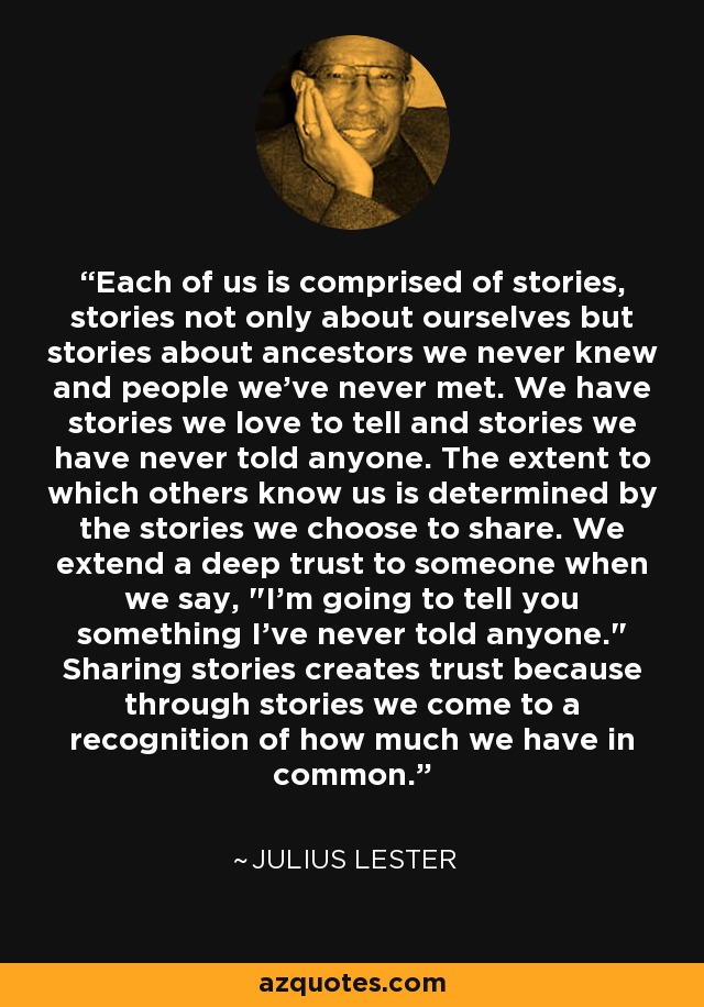 Each of us is comprised of stories, stories not only about ourselves but stories about ancestors we never knew and people we've never met. We have stories we love to tell and stories we have never told anyone. The extent to which others know us is determined by the stories we choose to share. We extend a deep trust to someone when we say, 