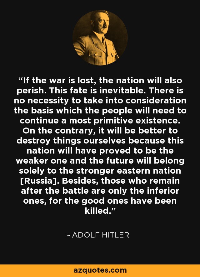 If the war is lost, the nation will also perish. This fate is inevitable. There is no necessity to take into consideration the basis which the people will need to continue a most primitive existence. On the contrary, it will be better to destroy things ourselves because this nation will have proved to be the weaker one and the future will belong solely to the stronger eastern nation [Russia]. Besides, those who remain after the battle are only the inferior ones, for the good ones have been killed. - Adolf Hitler