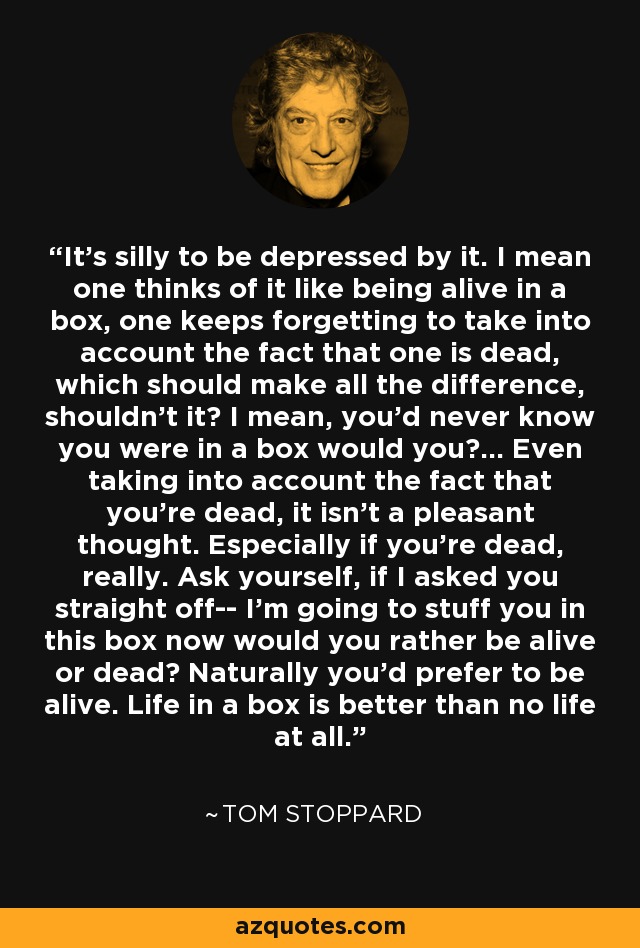 It's silly to be depressed by it. I mean one thinks of it like being alive in a box, one keeps forgetting to take into account the fact that one is dead, which should make all the difference, shouldn't it? I mean, you'd never know you were in a box would you?... Even taking into account the fact that you're dead, it isn't a pleasant thought. Especially if you're dead, really. Ask yourself, if I asked you straight off-- I'm going to stuff you in this box now would you rather be alive or dead? Naturally you'd prefer to be alive. Life in a box is better than no life at all. - Tom Stoppard