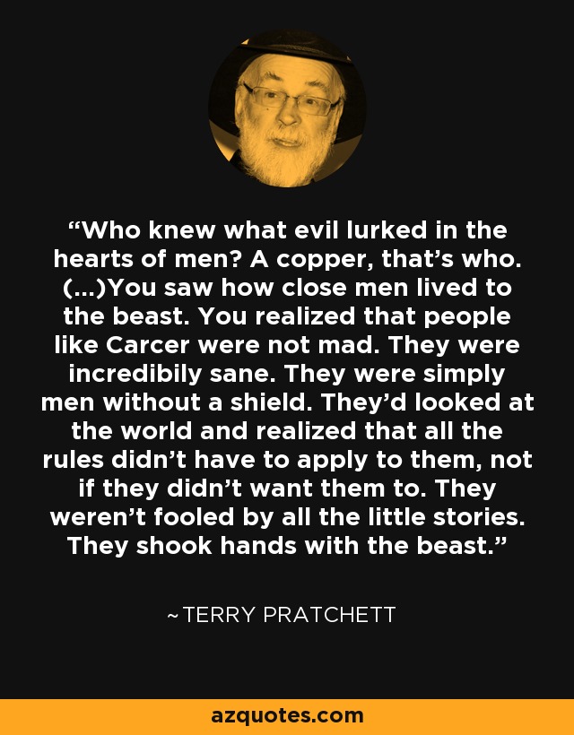 Who knew what evil lurked in the hearts of men? A copper, that's who. (...)You saw how close men lived to the beast. You realized that people like Carcer were not mad. They were incredibily sane. They were simply men without a shield. They'd looked at the world and realized that all the rules didn't have to apply to them, not if they didn't want them to. They weren't fooled by all the little stories. They shook hands with the beast. - Terry Pratchett