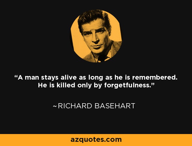 A man stays alive as long as he is remembered. He is killed only by forgetfulness. - Richard Basehart
