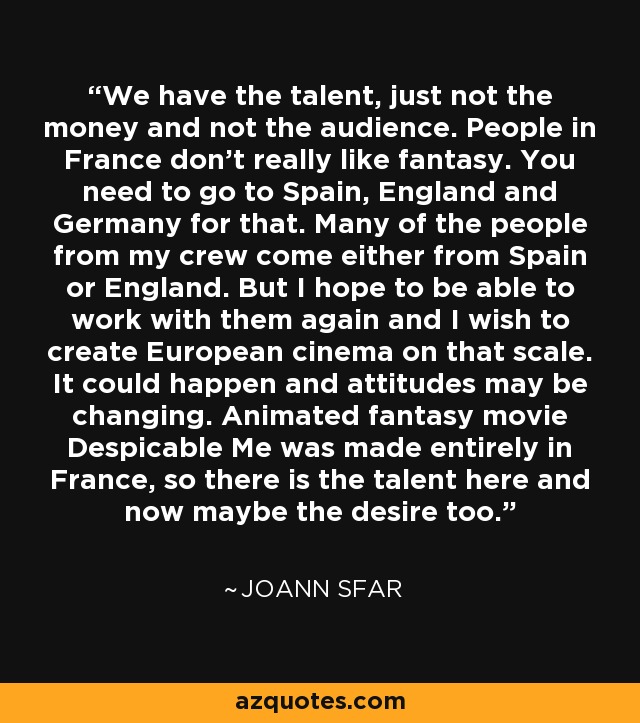 We have the talent, just not the money and not the audience. People in France don't really like fantasy. You need to go to Spain, England and Germany for that. Many of the people from my crew come either from Spain or England. But I hope to be able to work with them again and I wish to create European cinema on that scale. It could happen and attitudes may be changing. Animated fantasy movie Despicable Me was made entirely in France, so there is the talent here and now maybe the desire too. - Joann Sfar