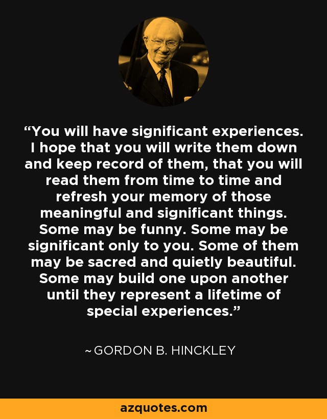 You will have significant experiences. I hope that you will write them down and keep record of them, that you will read them from time to time and refresh your memory of those meaningful and significant things. Some may be funny. Some may be significant only to you. Some of them may be sacred and quietly beautiful. Some may build one upon another until they represent a lifetime of special experiences. - Gordon B. Hinckley