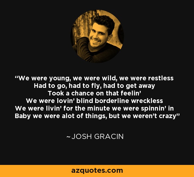 We were young, we were wild, we were restless Had to go, had to fly, had to get away Took a chance on that feelin' We were lovin' blind borderline wreckless We were livin' for the minute we were spinnin' in Baby we were alot of things, but we weren't crazy - Josh Gracin