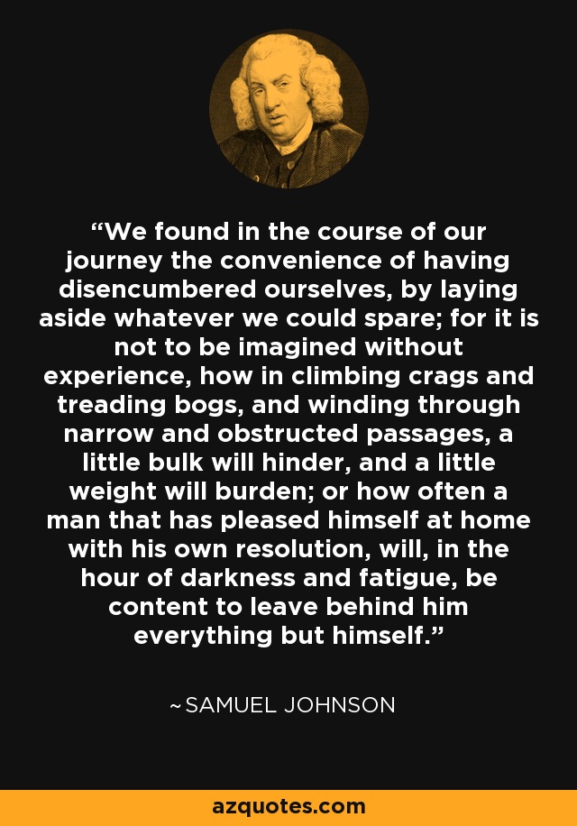 We found in the course of our journey the convenience of having disencumbered ourselves, by laying aside whatever we could spare; for it is not to be imagined without experience, how in climbing crags and treading bogs, and winding through narrow and obstructed passages, a little bulk will hinder, and a little weight will burden; or how often a man that has pleased himself at home with his own resolution, will, in the hour of darkness and fatigue, be content to leave behind him everything but himself. - Samuel Johnson