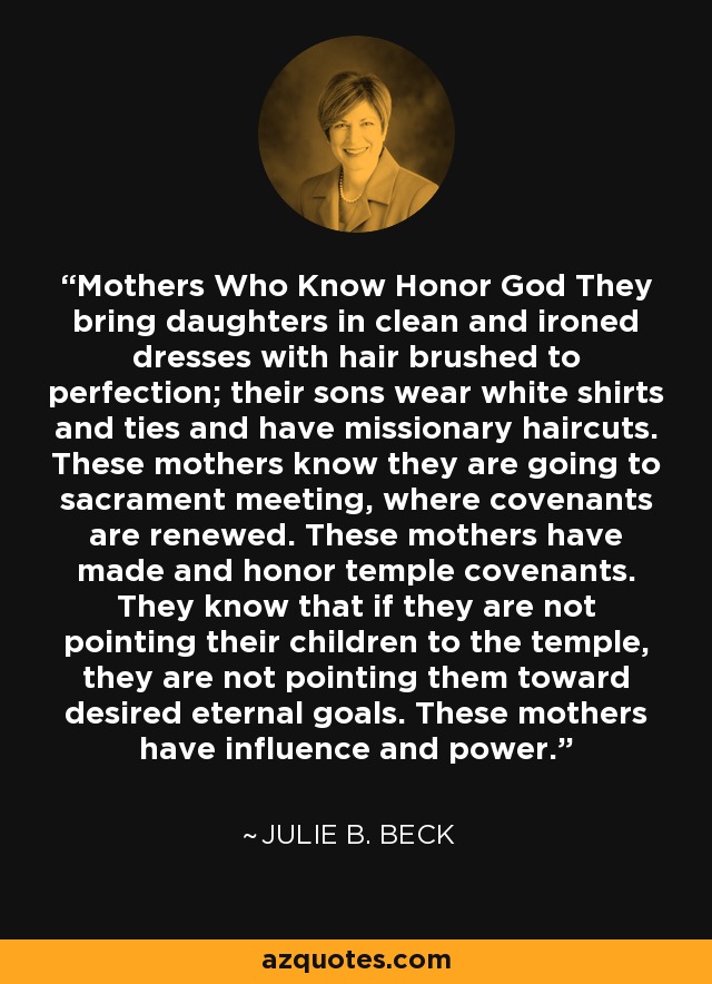 Mothers Who Know Honor God They bring daughters in clean and ironed dresses with hair brushed to perfection; their sons wear white shirts and ties and have missionary haircuts. These mothers know they are going to sacrament meeting, where covenants are renewed. These mothers have made and honor temple covenants. They know that if they are not pointing their children to the temple, they are not pointing them toward desired eternal goals. These mothers have influence and power. - Julie B. Beck