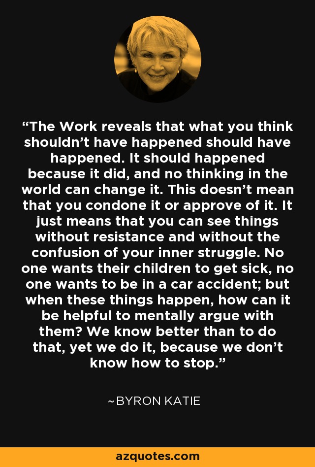 The Work reveals that what you think shouldn't have happened should have happened. It should happened because it did, and no thinking in the world can change it. This doesn't mean that you condone it or approve of it. It just means that you can see things without resistance and without the confusion of your inner struggle. No one wants their children to get sick, no one wants to be in a car accident; but when these things happen, how can it be helpful to mentally argue with them? We know better than to do that, yet we do it, because we don't know how to stop. - Byron Katie