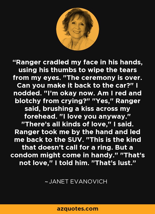 Ranger cradled my face in his hands, using his thumbs to wipe the tears from my eyes. 