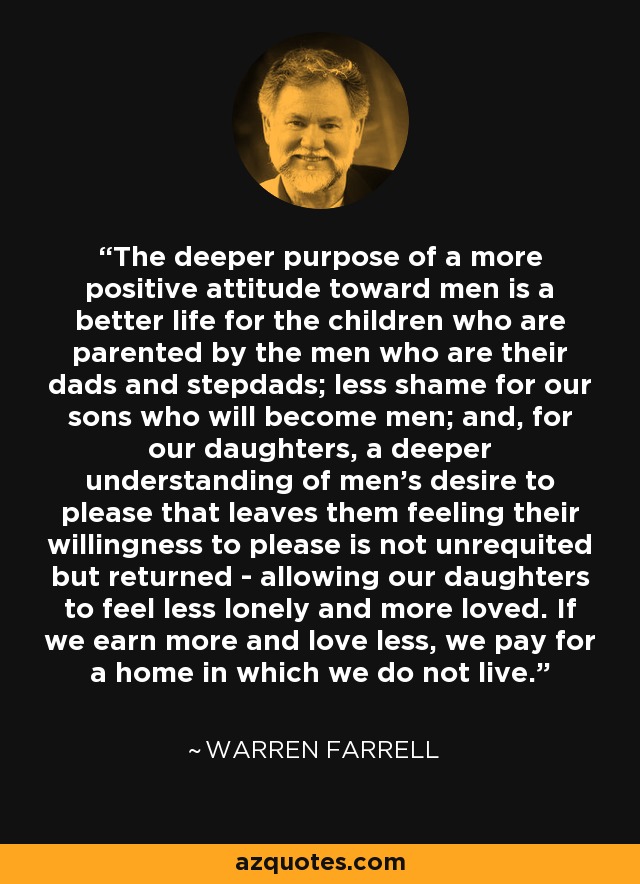 The deeper purpose of a more positive attitude toward men is a better life for the children who are parented by the men who are their dads and stepdads; less shame for our sons who will become men; and, for our daughters, a deeper understanding of men's desire to please that leaves them feeling their willingness to please is not unrequited but returned - allowing our daughters to feel less lonely and more loved. If we earn more and love less, we pay for a home in which we do not live. - Warren Farrell