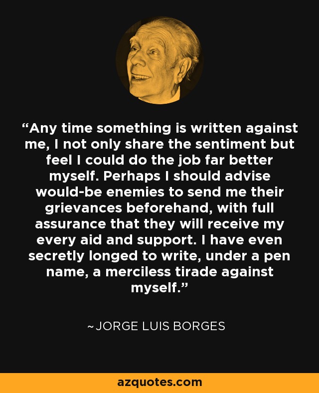 Any time something is written against me, I not only share the sentiment but feel I could do the job far better myself. Perhaps I should advise would-be enemies to send me their grievances beforehand, with full assurance that they will receive my every aid and support. I have even secretly longed to write, under a pen name, a merciless tirade against myself. - Jorge Luis Borges