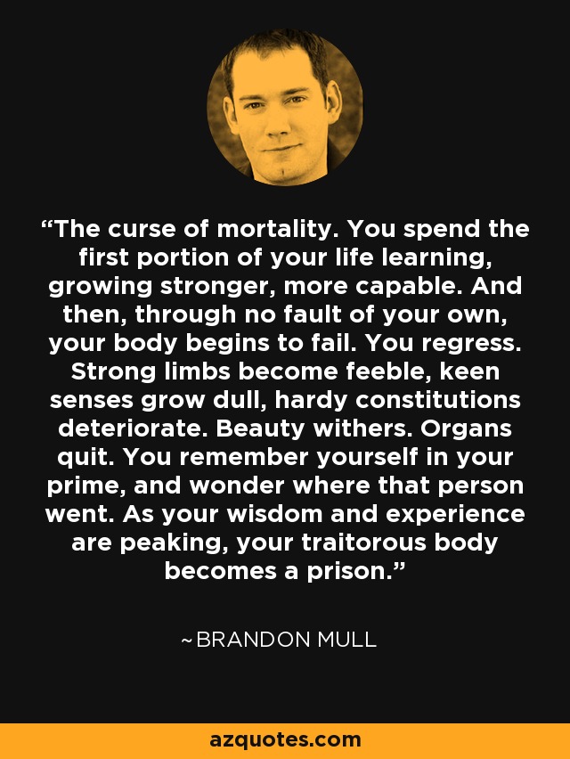 The curse of mortality. You spend the first portion of your life learning, growing stronger, more capable. And then, through no fault of your own, your body begins to fail. You regress. Strong limbs become feeble, keen senses grow dull, hardy constitutions deteriorate. Beauty withers. Organs quit. You remember yourself in your prime, and wonder where that person went. As your wisdom and experience are peaking, your traitorous body becomes a prison. - Brandon Mull
