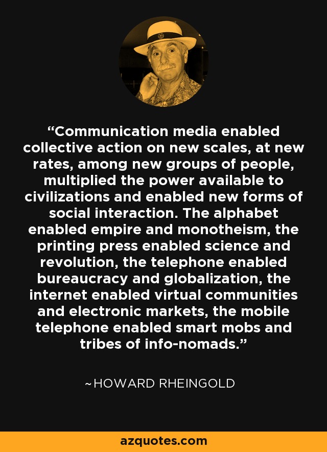 Communication media enabled collective action on new scales, at new rates, among new groups of people, multiplied the power available to civilizations and enabled new forms of social interaction. The alphabet enabled empire and monotheism, the printing press enabled science and revolution, the telephone enabled bureaucracy and globalization, the internet enabled virtual communities and electronic markets, the mobile telephone enabled smart mobs and tribes of info-nomads. - Howard Rheingold