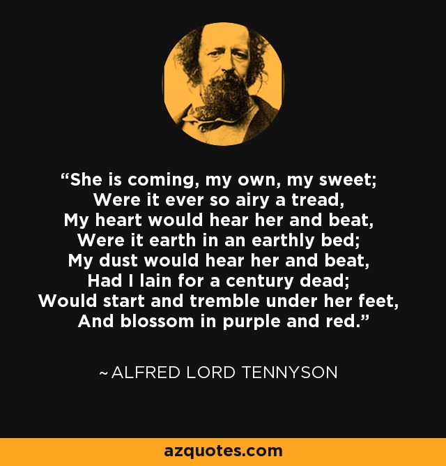 She is coming, my own, my sweet; Were it ever so airy a tread, My heart would hear her and beat, Were it earth in an earthly bed; My dust would hear her and beat, Had I lain for a century dead; Would start and tremble under her feet, And blossom in purple and red. - Alfred Lord Tennyson