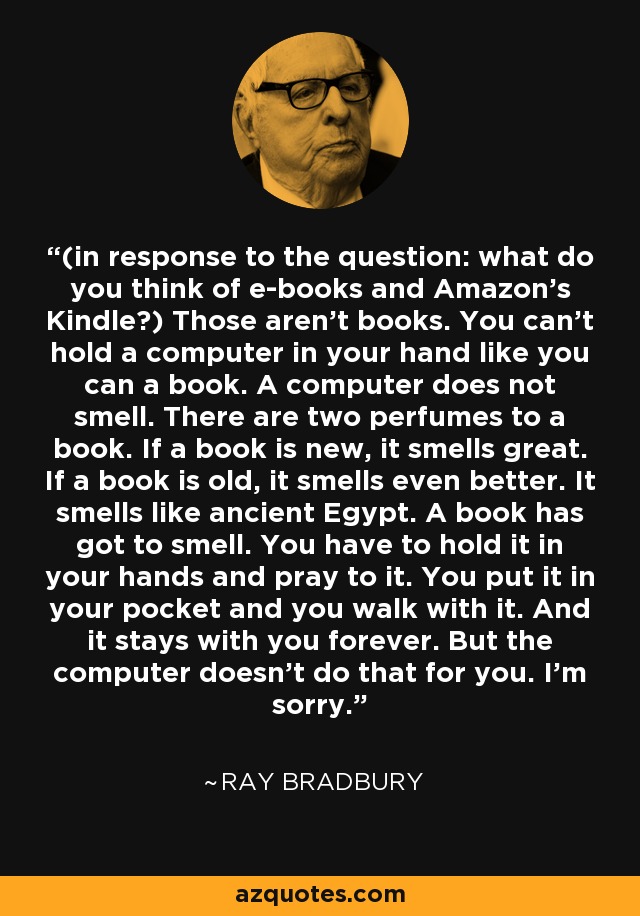 (in response to the question: what do you think of e-books and Amazon’s Kindle?) Those aren’t books. You can’t hold a computer in your hand like you can a book. A computer does not smell. There are two perfumes to a book. If a book is new, it smells great. If a book is old, it smells even better. It smells like ancient Egypt. A book has got to smell. You have to hold it in your hands and pray to it. You put it in your pocket and you walk with it. And it stays with you forever. But the computer doesn’t do that for you. I’m sorry. - Ray Bradbury