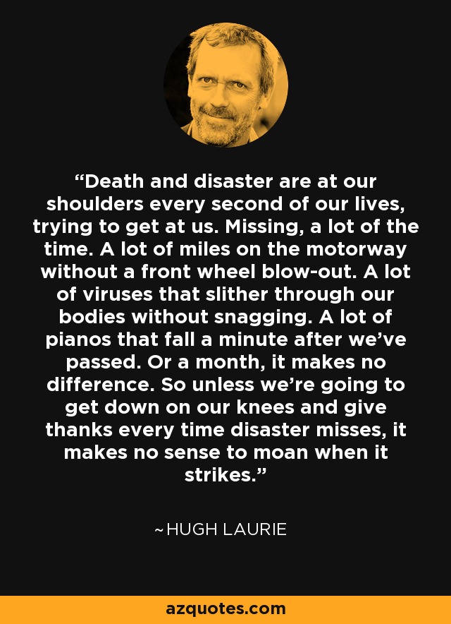 Death and disaster are at our shoulders every second of our lives, trying to get at us. Missing, a lot of the time. A lot of miles on the motorway without a front wheel blow-out. A lot of viruses that slither through our bodies without snagging. A lot of pianos that fall a minute after we've passed. Or a month, it makes no difference. So unless we're going to get down on our knees and give thanks every time disaster misses, it makes no sense to moan when it strikes. - Hugh Laurie