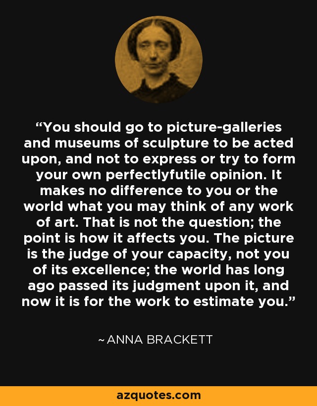 You should go to picture-galleries and museums of sculpture to be acted upon, and not to express or try to form your own perfectlyfutile opinion. It makes no difference to you or the world what you may think of any work of art. That is not the question; the point is how it affects you. The picture is the judge of your capacity, not you of its excellence; the world has long ago passed its judgment upon it, and now it is for the work to estimate you. - Anna Brackett