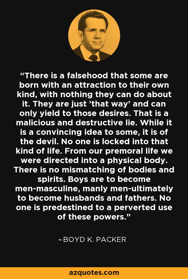 There is a falsehood that some are born with an attraction to their own kind, with nothing they can do about it. They are just 'that way' and can only yield to those desires. That is a malicious and destructive lie. While it is a convincing idea to some, it is of the devil. No one is locked into that kind of life. From our premoral life we were directed into a physical body. There is no mismatching of bodies and spirits. Boys are to become men-masculine, manly men-ultimately to become husbands and fathers. No one is predestined to a perverted use of these powers. - Boyd K. Packer