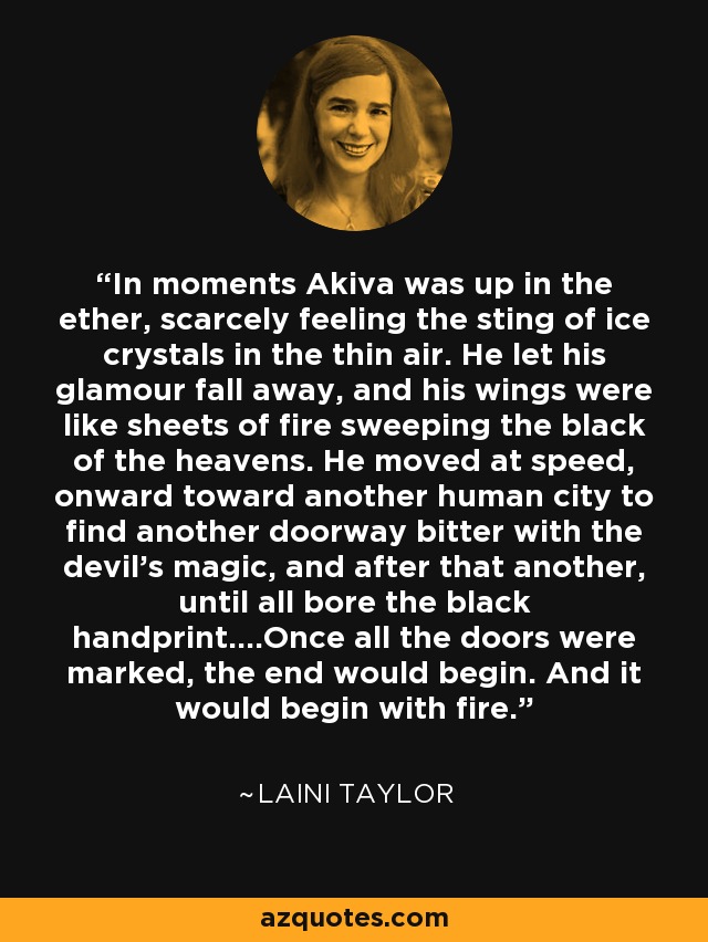 In moments Akiva was up in the ether, scarcely feeling the sting of ice crystals in the thin air. He let his glamour fall away, and his wings were like sheets of fire sweeping the black of the heavens. He moved at speed, onward toward another human city to find another doorway bitter with the devil's magic, and after that another, until all bore the black handprint....Once all the doors were marked, the end would begin. And it would begin with fire. - Laini Taylor