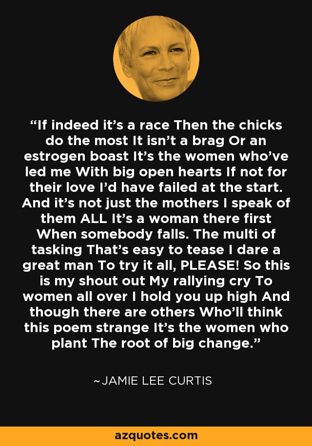 If indeed it's a race Then the chicks do the most It isn't a brag Or an estrogen boast It's the women who've led me With big open hearts If not for their love I'd have failed at the start. And it's not just the mothers I speak of them ALL It's a woman there first When somebody falls. The multi of tasking That's easy to tease I dare a great man To try it all, PLEASE! So this is my shout out My rallying cry To women all over I hold you up high And though there are others Who'll think this poem strange It's the women who plant The root of big change. - Jamie Lee Curtis