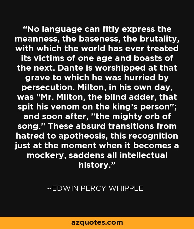 No language can fitly express the meanness, the baseness, the brutality, with which the world has ever treated its victims of one age and boasts of the next. Dante is worshipped at that grave to which he was hurried by persecution. Milton, in his own day, was 