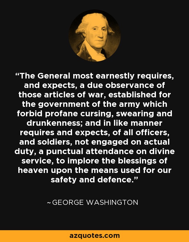 The General most earnestly requires, and expects, a due observance of those articles of war, established for the government of the army which forbid profane cursing, swearing and drunkenness; and in like manner requires and expects, of all officers, and soldiers, not engaged on actual duty, a punctual attendance on divine service, to implore the blessings of heaven upon the means used for our safety and defence. - George Washington