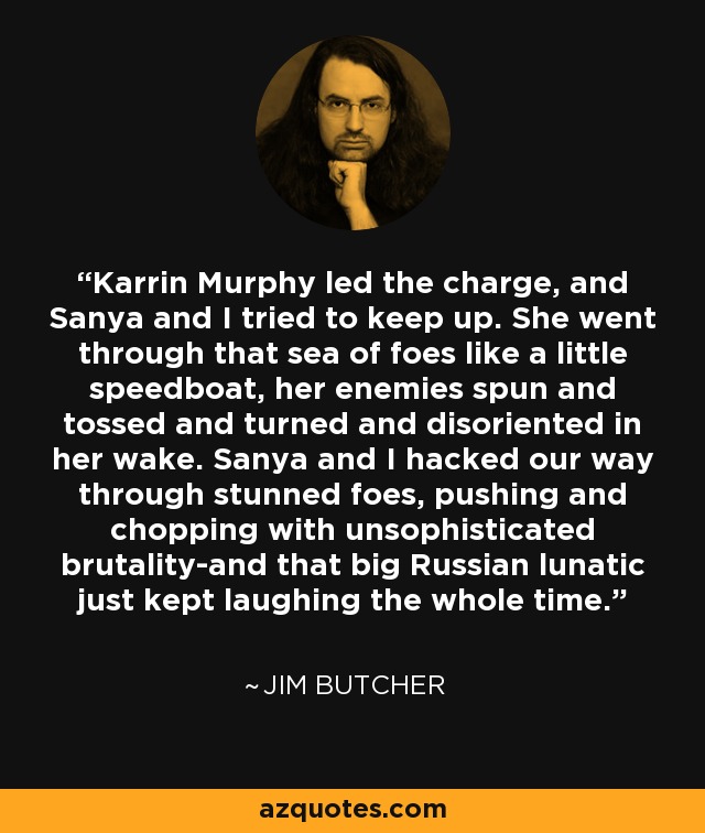 Karrin Murphy led the charge, and Sanya and I tried to keep up. She went through that sea of foes like a little speedboat, her enemies spun and tossed and turned and disoriented in her wake. Sanya and I hacked our way through stunned foes, pushing and chopping with unsophisticated brutality-and that big Russian lunatic just kept laughing the whole time. - Jim Butcher