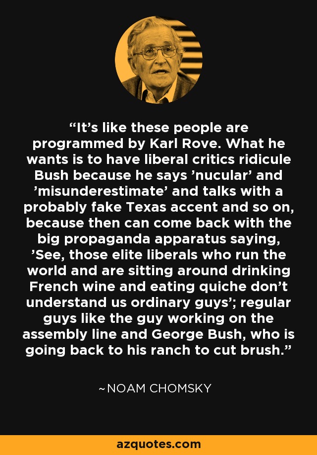 It's like these people are programmed by Karl Rove. What he wants is to have liberal critics ridicule Bush because he says 'nucular' and 'misunderestimate' and talks with a probably fake Texas accent and so on, because then can come back with the big propaganda apparatus saying, 'See, those elite liberals who run the world and are sitting around drinking French wine and eating quiche don't understand us ordinary guys'; regular guys like the guy working on the assembly line and George Bush, who is going back to his ranch to cut brush. - Noam Chomsky