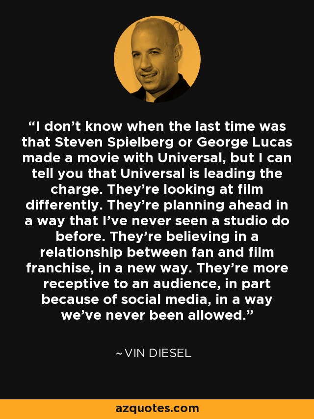 I don't know when the last time was that Steven Spielberg or George Lucas made a movie with Universal, but I can tell you that Universal is leading the charge. They're looking at film differently. They're planning ahead in a way that I've never seen a studio do before. They're believing in a relationship between fan and film franchise, in a new way. They're more receptive to an audience, in part because of social media, in a way we've never been allowed. - Vin Diesel