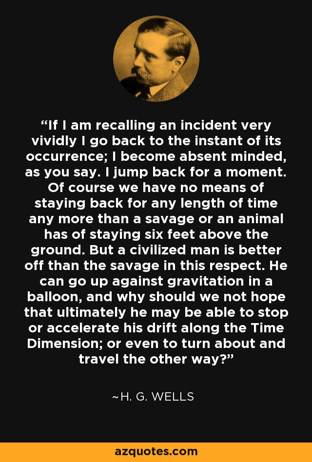 If I am recalling an incident very vividly I go back to the instant of its occurrence; I become absent minded, as you say. I jump back for a moment. Of course we have no means of staying back for any length of time any more than a savage or an animal has of staying six feet above the ground. But a civilized man is better off than the savage in this respect. He can go up against gravitation in a balloon, and why should we not hope that ultimately he may be able to stop or accelerate his drift along the Time Dimension; or even to turn about and travel the other way? - H. G. Wells