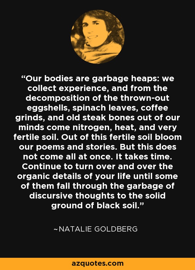 Our bodies are garbage heaps: we collect experience, and from the decomposition of the thrown-out eggshells, spinach leaves, coffee grinds, and old steak bones out of our minds come nitrogen, heat, and very fertile soil. Out of this fertile soil bloom our poems and stories. But this does not come all at once. It takes time. Continue to turn over and over the organic details of your life until some of them fall through the garbage of discursive thoughts to the solid ground of black soil. - Natalie Goldberg